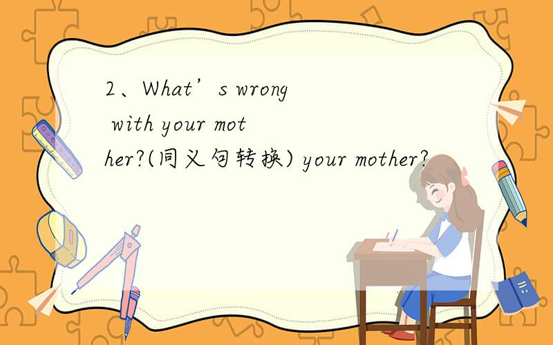 2、What’s wrong with your mother?(同义句转换) your mother?