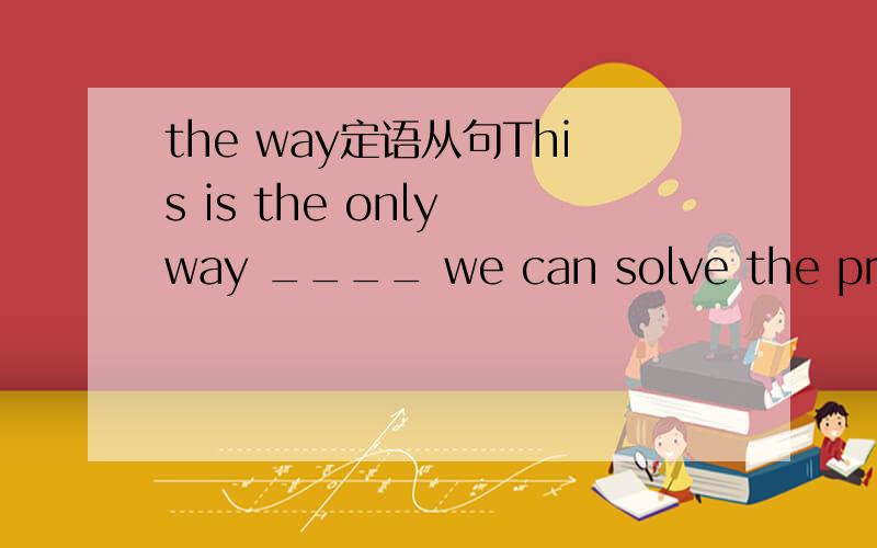 the way定语从句This is the only way ____ we can solve the problem.A.that B.in which C.不填 D.all the above为什么要选A