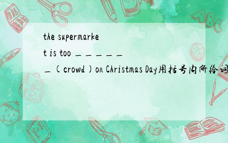 the supermarket is too ______(crowd)on Christmas Day用括号内所给词的适当形式填空