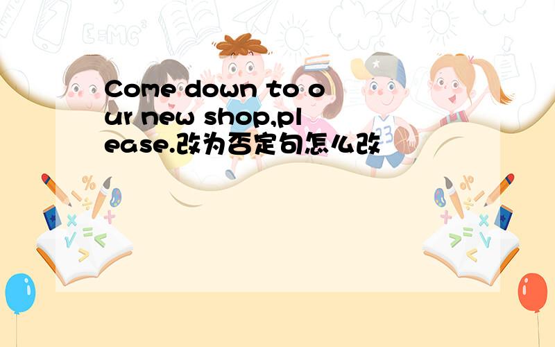 Come down to our new shop,please.改为否定句怎么改