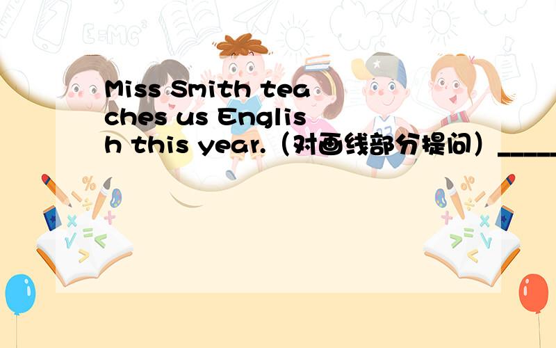 Miss Smith teaches us English this year.（对画线部分提问）______ ________you English this year?