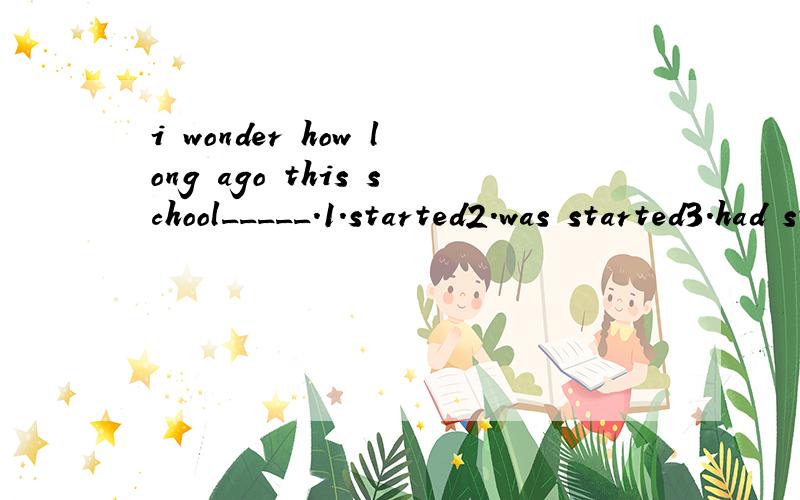 i wonder how long ago this school_____.1.started2.was started3.had started4.had been stated为什么?