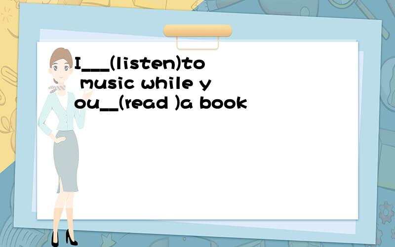 I___(listen)to music while you__(read )a book