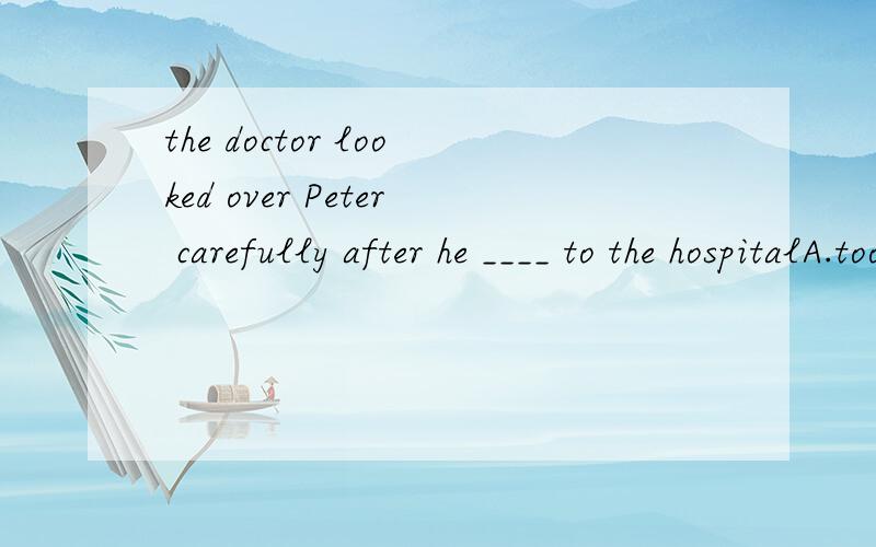 the doctor looked over Peter carefully after he ____ to the hospitalA.took B.was taken C.takes D.was taken为什么选B?这个因该是主动态才对.