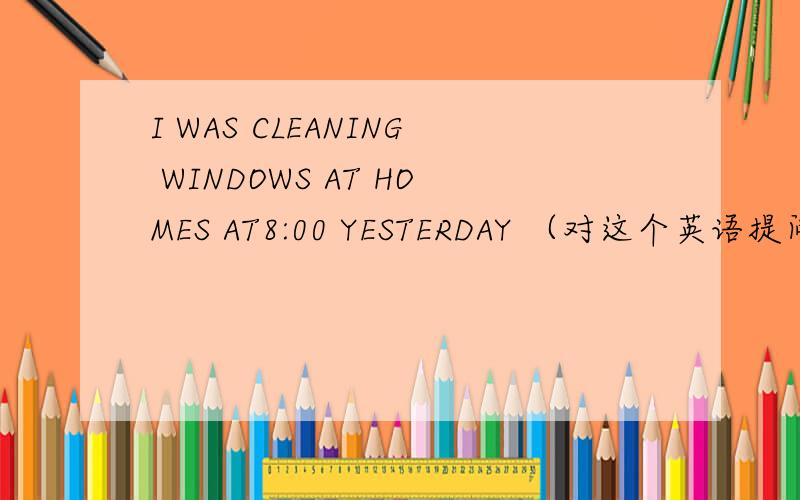 I WAS CLEANING WINDOWS AT HOMES AT8:00 YESTERDAY （对这个英语提问）急