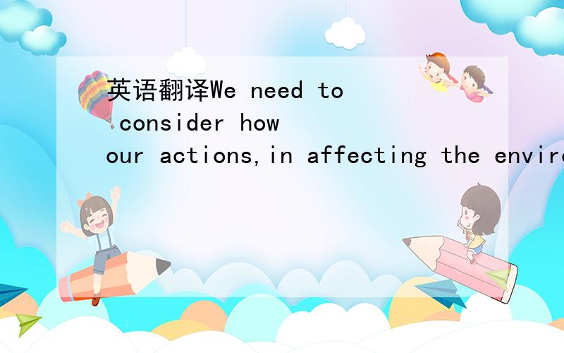 英语翻译We need to consider how our actions,in affecting the environment,are likely to affect others.