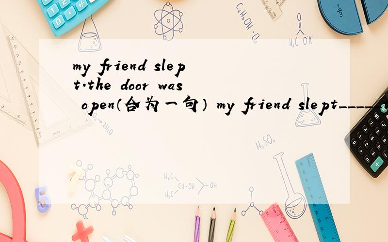 my friend slept.the door was open（合为一句） my friend slept_____the door_____her sister use to be very short(very short划线)（对划线部分提问） _____did her sister use to be_____?is he afraid of the dark?(改为同义句) is he_____