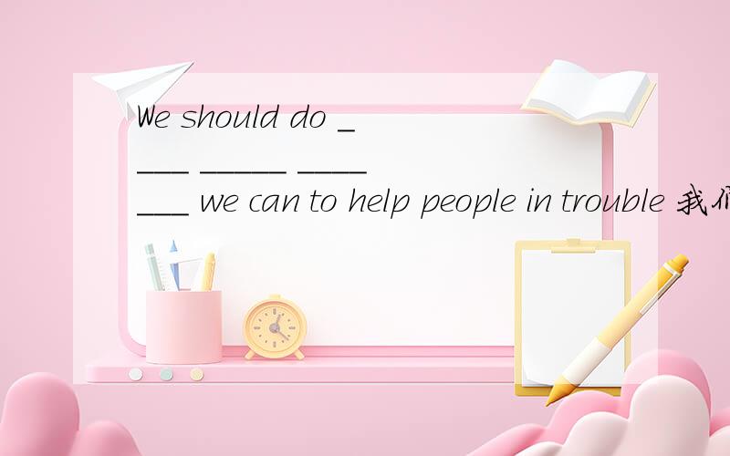 We should do ____ _____ _______ we can to help people in trouble 我们应该做我们能做的一