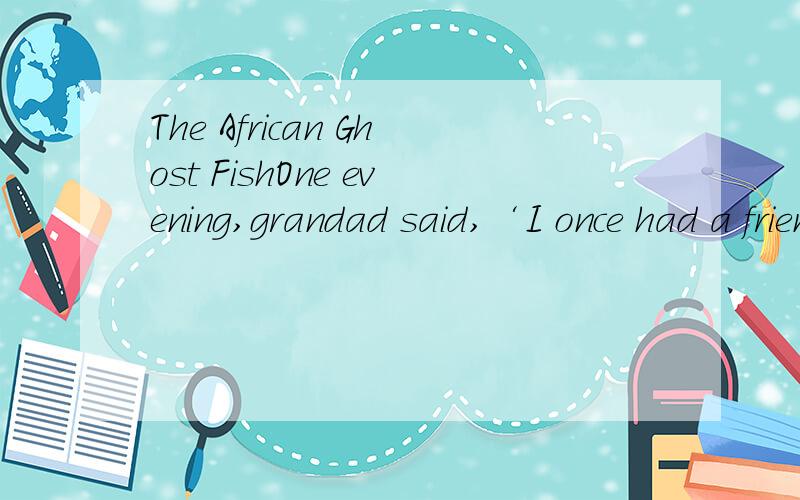 The African Ghost FishOne evening,grandad said,‘I once had a friend called day.His first name was Henry,but everyone called him Happy.Happy Day made a very good living.He travelled widely and when he came to a place that he liked,he opened a pet sh