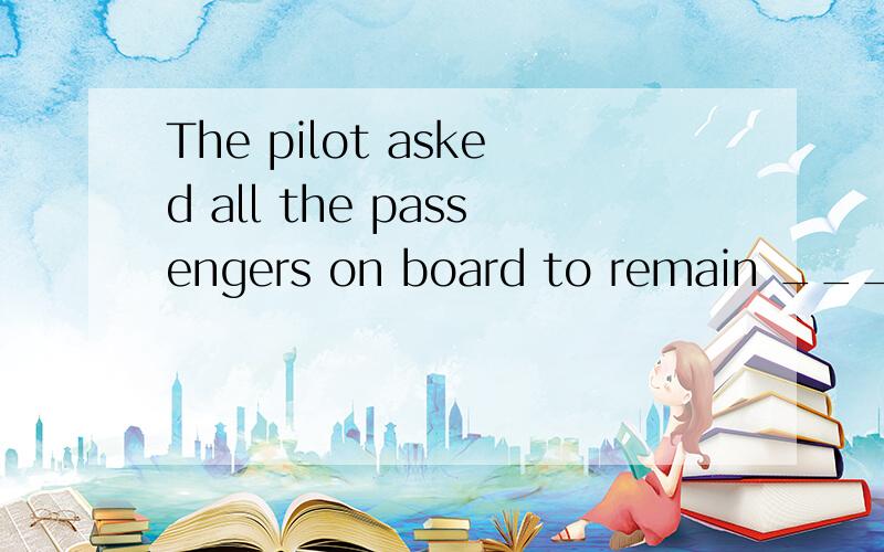 The pilot asked all the passengers on board to remain _______ as the plane was making a landing.A. seat        B. seating        C. seated       D. to be seating