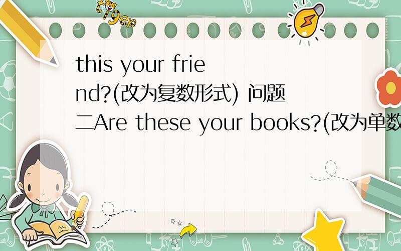 this your friend?(改为复数形式) 问题二Are these your books?(改为单数形式) '求求,回答嘛