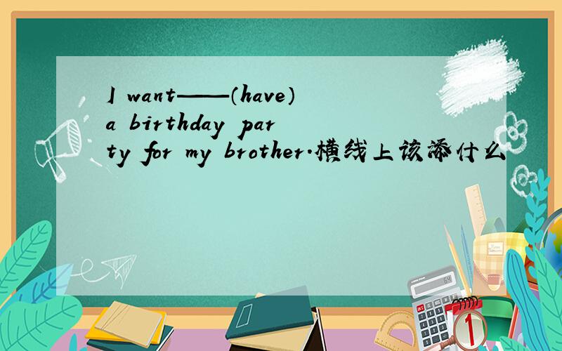 I want——（have）a birthday party for my brother.横线上该添什么