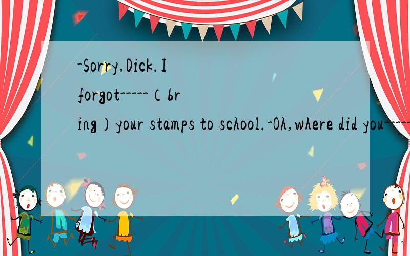 -Sorry,Dick.I forgot-----（bring）your stamps to school.-Oh,where did you------（forget/leave）it.第一个用适当形式填空,第二个空选词填空第二个为什么用forget?不是后面有地点用leave吗?