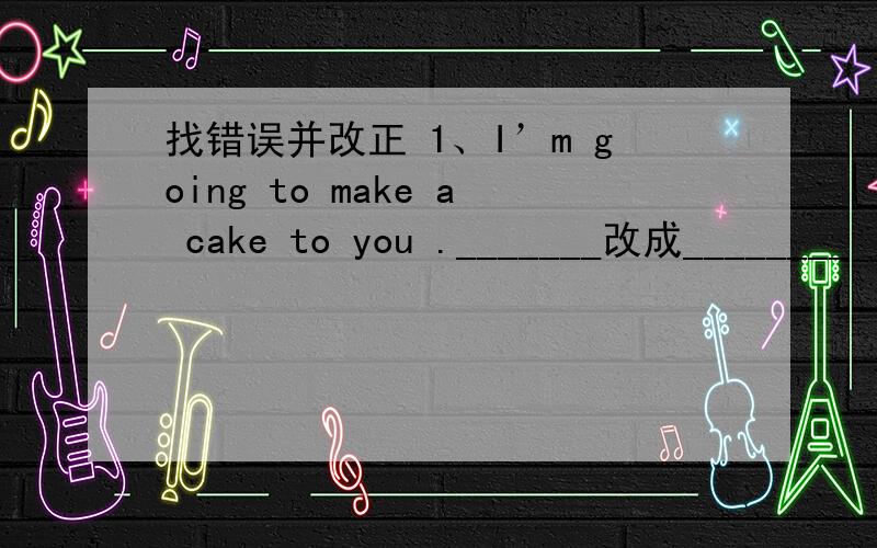 找错误并改正 1、I’m going to make a cake to you ._______改成________