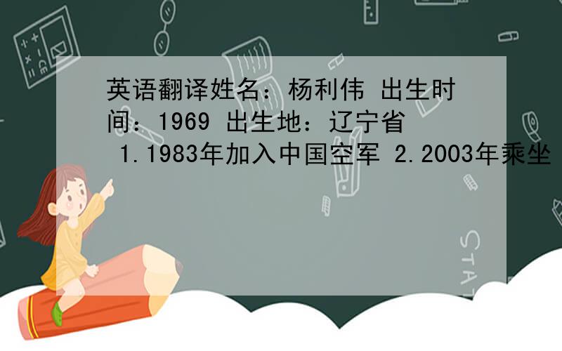 英语翻译姓名：杨利伟 出生时间：1969 出生地：辽宁省 1.1983年加入中国空军 2.2003年乘坐“神舟五号”飞船进入太空,在太空中度过了21个小时后成功返回地面.3.在太空中他记录下了他看到的