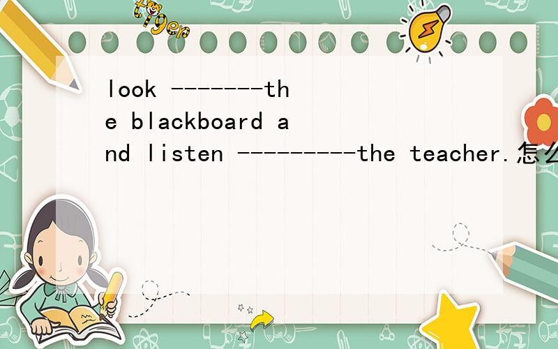 look -------the blackboard and listen ---------the teacher.怎么填