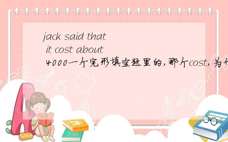 jack said that it cost about 4000一个完形填空题里的,那个cost,为什么不是costs.答案给的是cost.