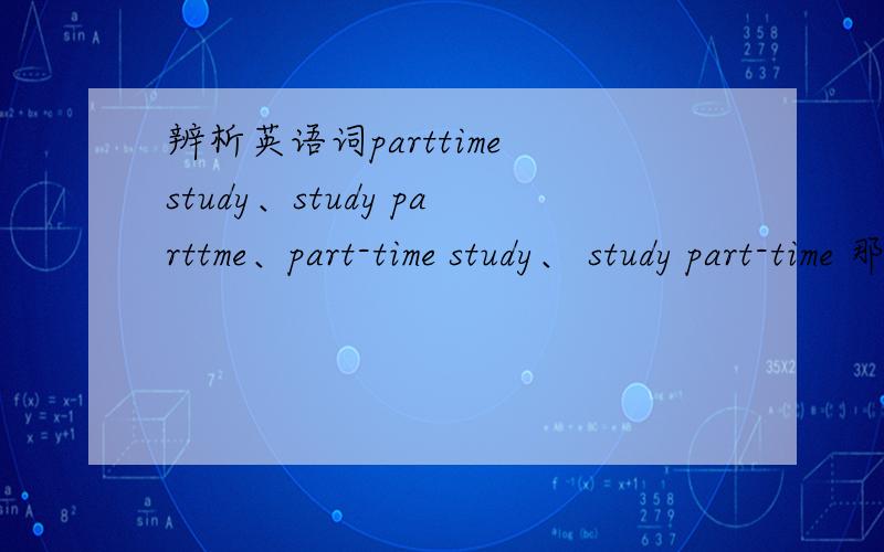 辨析英语词parttime study、study parttme、part-time study、 study part-time 那些对啊,有什么区别么