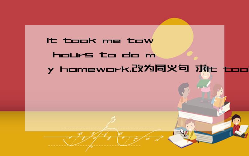 It took me tow hours to do my homework.改为同义句 求It took me tow hours to do my homework.改为同义句    求学霸帮忙   谢谢