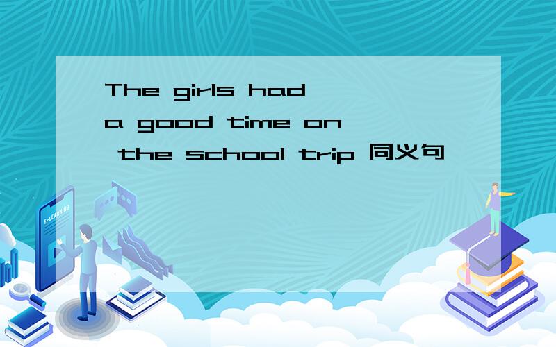 The girls had a good time on the school trip 同义句