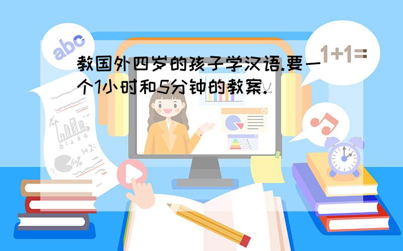 教国外四岁的孩子学汉语.要一个1小时和5分钟的教案.
