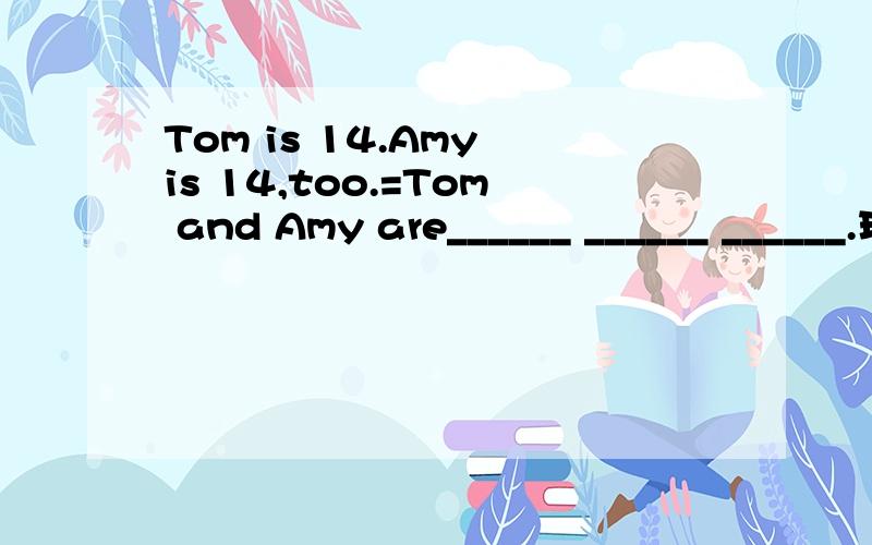 Tom is 14.Amy is 14,too.=Tom and Amy are______ ______ ______.现在就要,越快越好,