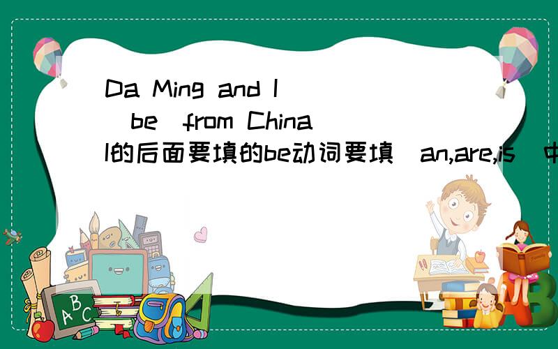 Da Ming and I (be)from ChinaI的后面要填的be动词要填（an,are,is）中的哪一个?
