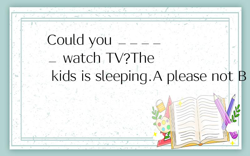 Could you _____ watch TV?The kids is sleeping.A please not B please dont c please D.not please理由啊‘ 为什么不能有 DO捏？恩 是不是有CAN 就不能有 DO拉？那个 DO YOU DON’T 就是错的楼？