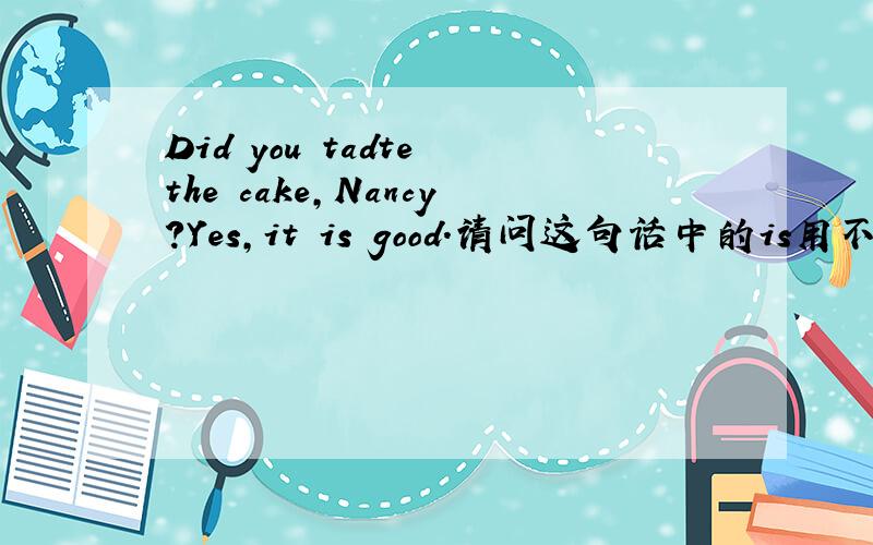 Did you tadte the cake,Nancy?Yes,it is good.请问这句话中的is用不用改was?
