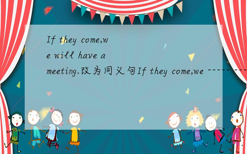 If they come,we will have a meeting.改为同义句If they come,we ----- ----- ----- ----- a meeting (填在括号里）