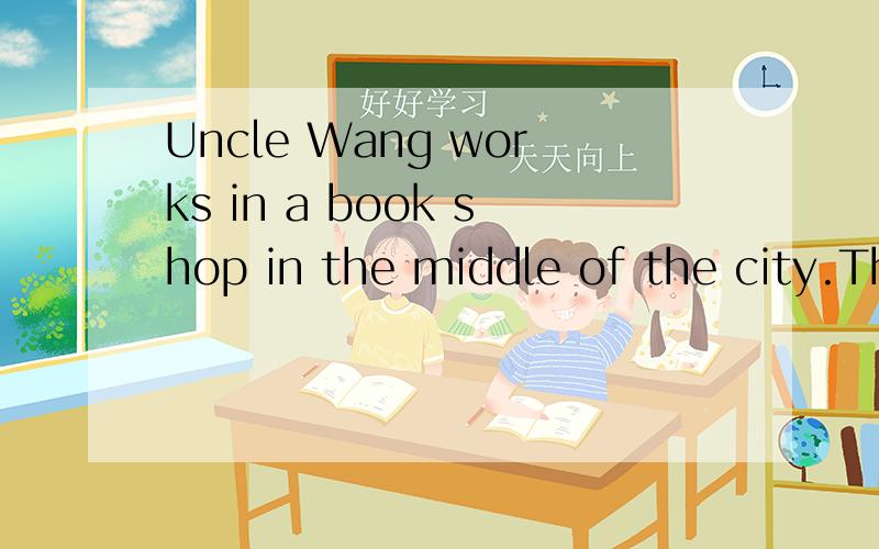 Uncle Wang works in a book shop in the middle of the city.The shop is not far from his home.It isUncle Wang works in a book shop in the middle of the city.The shop is not far from his home.It is about one kilometre away.So Uncle Wang seldom(很少)go