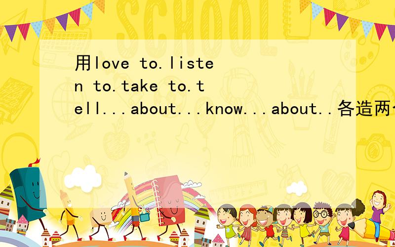 用love to.listen to.take to.tell...about...know...about..各造两个句子