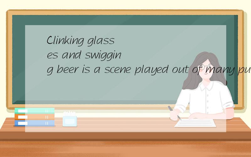 Clinking glasses and swigging beer is a scene played out of many pubs around the world.碰杯痛饮是全球很多酒吧里常见的情景. played out of  在这里怎么翻译?