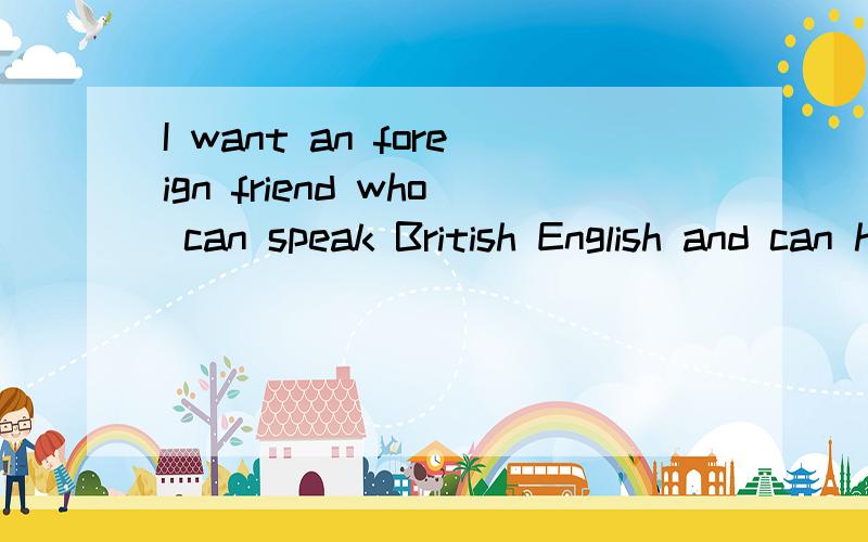 I want an foreign friend who can speak British English and can help me improve Spoken English.I can teach you Chinese in the same time.My SKYPE is olivia-yanyuran.Please reply me in baidu zhidao before you touch me with SKYPE.Thank you.Maybe we will