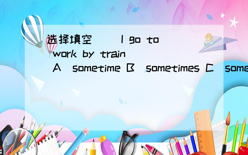 选择填空( )I go to work by train A`sometime B`sometimes C`some time D` some times
