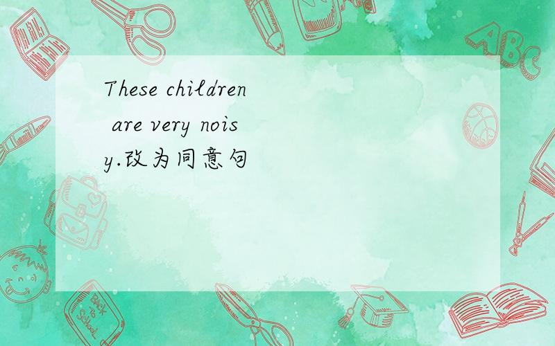 These children are very noisy.改为同意句