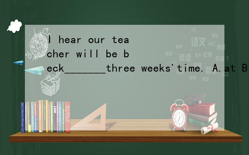 I hear our teacher will be beck_______three weeks'time. A.at B.in C.for D.after可后面是一个时间段呀？还能用in吗？