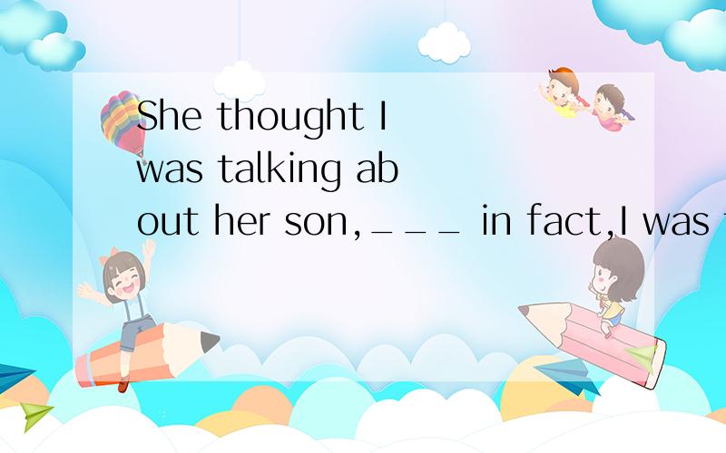 She thought I was talking about her son,___ in fact,I was talking about my son.A.whom B.where C.which D.while请说明理由.