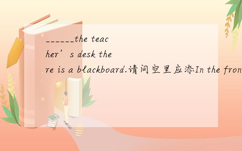 ______the teacher’s desk there is a blackboard.请问空里应添In the front of还是In front of 请说明为什么，