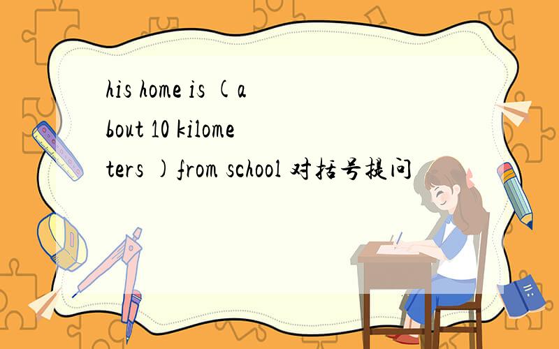 his home is (about 10 kilometers )from school 对括号提问