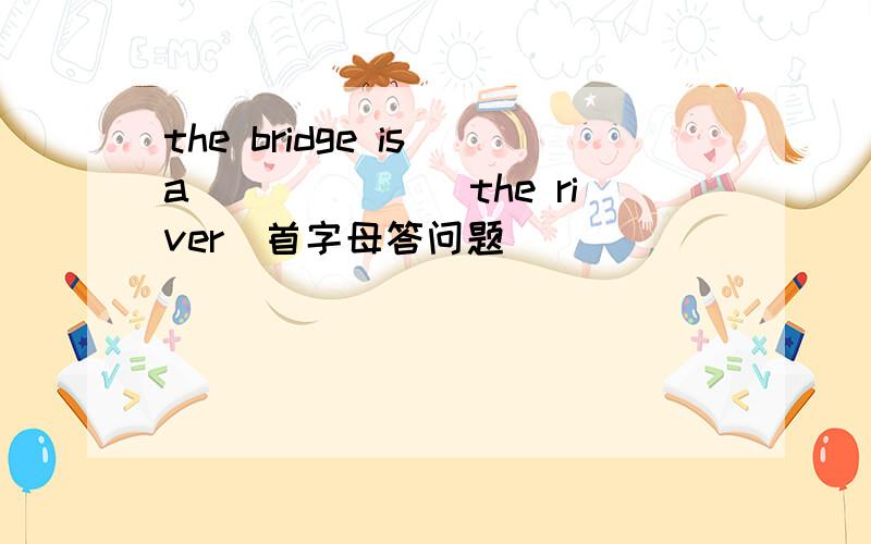 the bridge is a_______the river(首字母答问题）