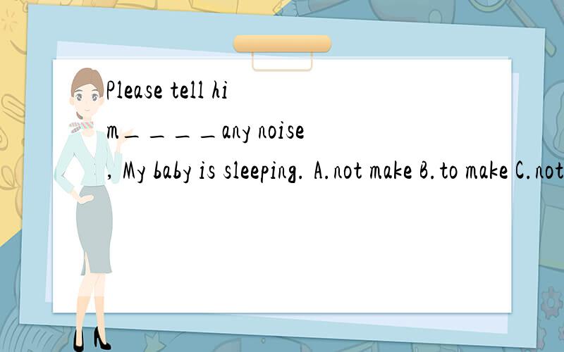 Please tell him____any noise, My baby is sleeping. A.not make B.to make C.not to make选哪个呀?
