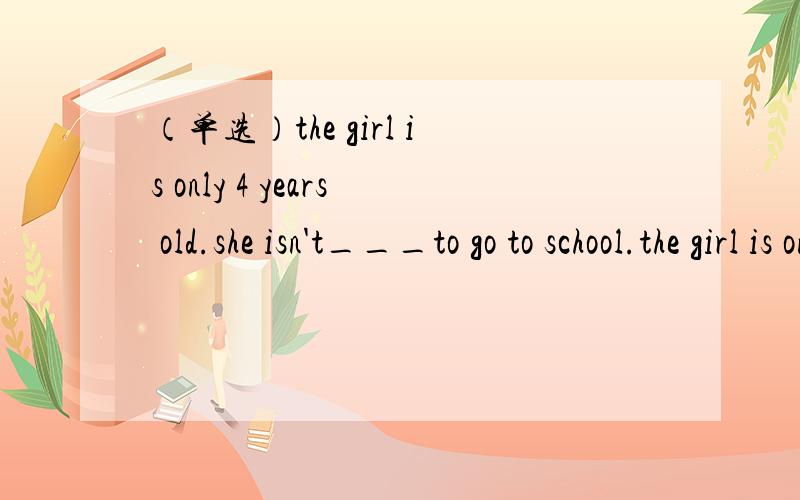 （单选）the girl is only 4 years old.she isn't___to go to school.the girl is only 4 years old.she isn't___to go to school.A.young enoughB.enough young