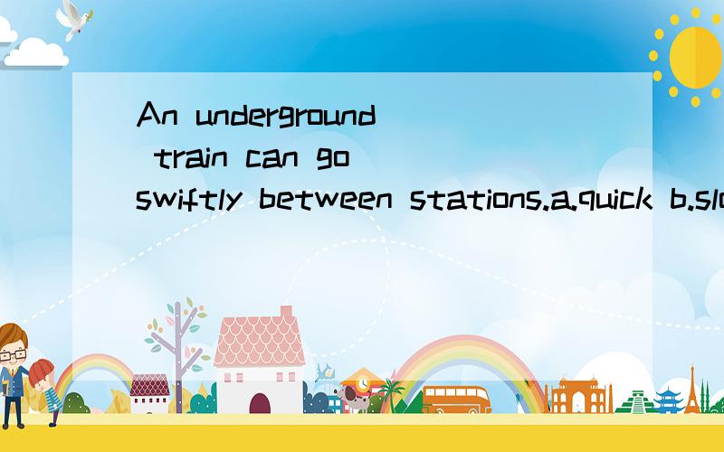 An underground train can go swiftly between stations.a.quick b.slowly c.fast d.in a hurry