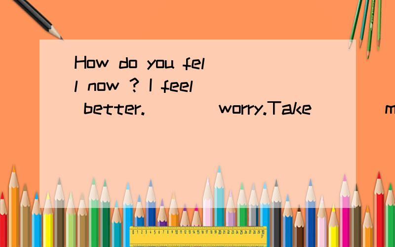 How do you fell now ? I feel better.____worry.Take____medicine and you'll be well soon.该填什么