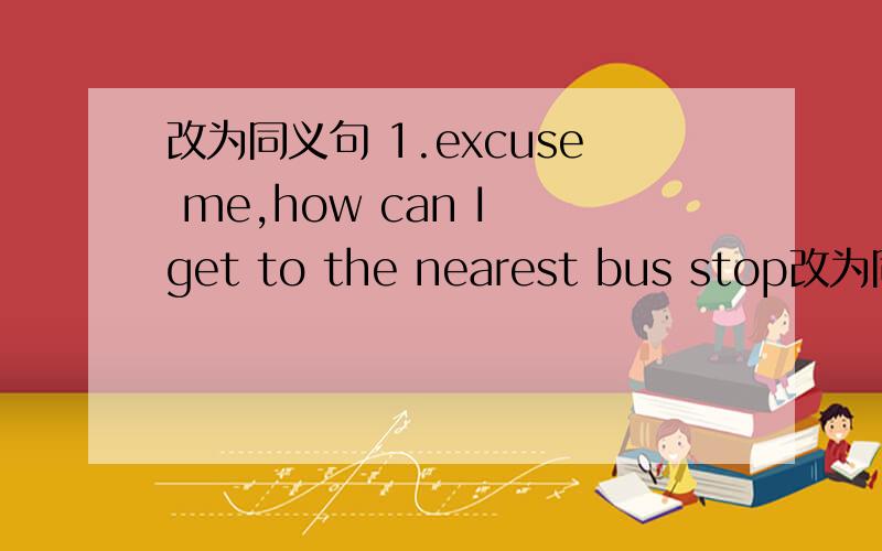 改为同义句 1.excuse me,how can I get to the nearest bus stop改为同义句 1.excuse me,how can I get to the nearest bus stop .excuse me,__ ___ the nearest bus stop