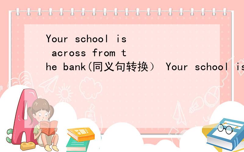 Your school is across from the bank(同义句转换） Your school is ------ ------ the bank