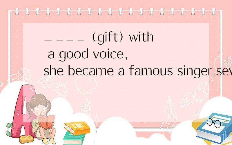 ____（gift）with a good voice,she became a famous singer several years ago根据括号中所给的词在空格处填上所给词的正确形式