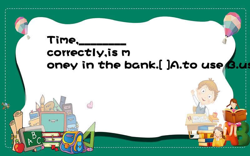 Time,________ correctly,is money in the bank.[ ]A.to use B.usedC.usingD.use选B怎么翻译?