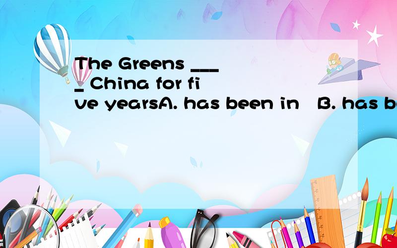 The Greens ____ China for five yearsA. has been in   B. has been to   C. have been in  D. have been to